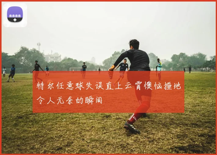 特尔任意球失误直上云霄懊恼捶地令人无奈的瞬间